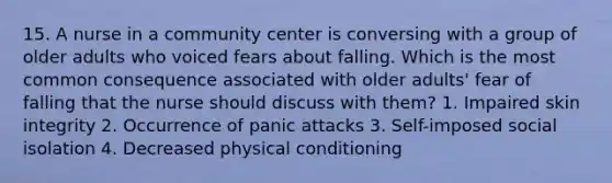 15. A nurse in a community center is conversing with a group of older adults who voiced fears about falling. Which is the most common consequence associated with older adults' fear of falling that the nurse should discuss with them? 1. Impaired skin integrity 2. Occurrence of panic attacks 3. Self-imposed social isolation 4. Decreased physical conditioning