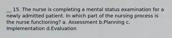 __ 15. The nurse is completing a mental status examination for a newly admitted patient. In which part of the nursing process is the nurse functioning? a. Assessment b.Planning c. Implementation d.Evaluation