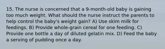 15. The nurse is concerned that a 9-month-old baby is gaining too much weight. What should the nurse instruct the parents to help control the baby's weight gain? A) Use skim milk for feedings. B) Provide whole-grain cereal for one feeding. C) Provide one bottle a day of diluted gelatin mix. D) Feed the baby a serving of pudding once a day.