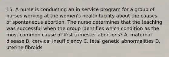 15. A nurse is conducting an in-service program for a group of nurses working at the women's health facility about the causes of spontaneous abortion. The nurse determines that the teaching was successful when the group identifies which condition as the most common cause of first trimester abortions? A. maternal disease B. cervical insufficiency C. fetal genetic abnormalities D. uterine fibroids