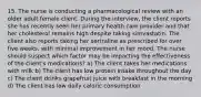 15. The nurse is conducting a pharmacological review with an older adult female client. During the interview, the client reports she has recently seen her primary health care provider and that her cholesterol remains high despite taking simvastatin. The client also reports taking her sertraline as prescribed for over five weeks, with minimal improvement in her mood. The nurse should suspect which factor may be impacting the effectiveness of the client's medications? a) The client takes her medications with milk b) The client has low protein intake throughout the day c) The client drinks grapefruit juice with breakfast in the morning d) The client has low daily caloric consumption