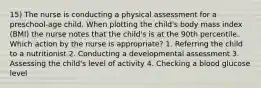 15) The nurse is conducting a physical assessment for a preschool-age child. When plotting the child's body mass index (BMI) the nurse notes that the child's is at the 90th percentile. Which action by the nurse is appropriate? 1. Referring the child to a nutritionist 2. Conducting a developmental assessment 3. Assessing the child's level of activity 4. Checking a blood glucose level