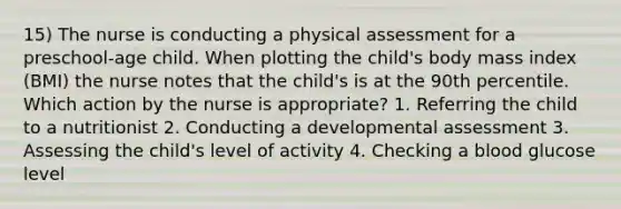 15) The nurse is conducting a physical assessment for a preschool-age child. When plotting the child's body mass index (BMI) the nurse notes that the child's is at the 90th percentile. Which action by the nurse is appropriate? 1. Referring the child to a nutritionist 2. Conducting a developmental assessment 3. Assessing the child's level of activity 4. Checking a blood glucose level