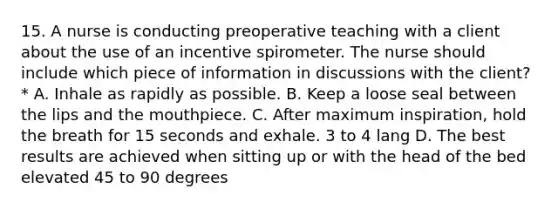 15. A nurse is conducting preoperative teaching with a client about the use of an incentive spirometer. The nurse should include which piece of information in discussions with the client? * A. Inhale as rapidly as possible. B. Keep a loose seal between the lips and the mouthpiece. C. After maximum inspiration, hold the breath for 15 seconds and exhale. 3 to 4 lang D. The best results are achieved when sitting up or with the head of the bed elevated 45 to 90 degrees