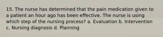 15. The nurse has determined that the pain medication given to a patient an hour ago has been effective. The nurse is using which step of the nursing process? a. Evaluation b. Intervention c. Nursing diagnosis d. Planning