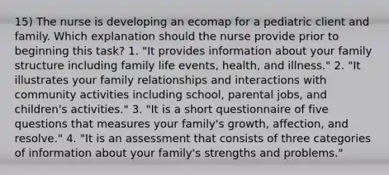 15) The nurse is developing an ecomap for a pediatric client and family. Which explanation should the nurse provide prior to beginning this task? 1. "It provides information about your family structure including family life events, health, and illness." 2. "It illustrates your family relationships and interactions with community activities including school, parental jobs, and children's activities." 3. "It is a short questionnaire of five questions that measures your family's growth, affection, and resolve." 4. "It is an assessment that consists of three categories of information about your family's strengths and problems."