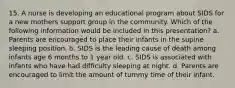 15. A nurse is developing an educational program about SIDS for a new mothers support group in the community. Which of the following information would be included in this presentation? a. Parents are encouraged to place their infants in the supine sleeping position. b. SIDS is the leading cause of death among infants age 6 months to 1 year old. c. SIDS is associated with infants who have had difficulty sleeping at night. d. Parents are encouraged to limit the amount of tummy time of their infant.