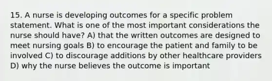 15. A nurse is developing outcomes for a specific problem statement. What is one of the most important considerations the nurse should have? A) that the written outcomes are designed to meet nursing goals B) to encourage the patient and family to be involved C) to discourage additions by other healthcare providers D) why the nurse believes the outcome is important