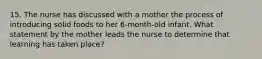 15. The nurse has discussed with a mother the process of introducing solid foods to her 6-month-old infant. What statement by the mother leads the nurse to determine that learning has taken place?