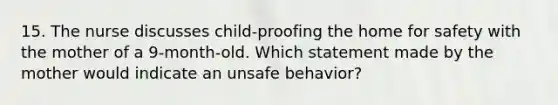 15. The nurse discusses child-proofing the home for safety with the mother of a 9-month-old. Which statement made by the mother would indicate an unsafe behavior?