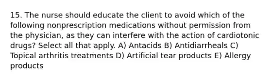 15. The nurse should educate the client to avoid which of the following nonprescription medications without permission from the physician, as they can interfere with the action of cardiotonic drugs? Select all that apply. A) Antacids B) Antidiarrheals C) Topical arthritis treatments D) Artificial tear products E) Allergy products