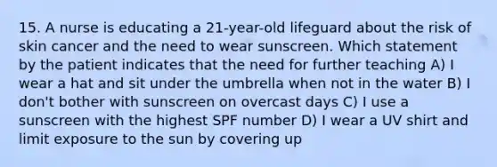 15. A nurse is educating a 21-year-old lifeguard about the risk of skin cancer and the need to wear sunscreen. Which statement by the patient indicates that the need for further teaching A) I wear a hat and sit under the umbrella when not in the water B) I don't bother with sunscreen on overcast days C) I use a sunscreen with the highest SPF number D) I wear a UV shirt and limit exposure to the sun by covering up