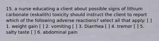 15. a nurse educating a client about possible signs of lithium carbonate (eskalith) toxicity should instruct the client to report which of the following adverse reactions? select all that apply: [ ] 1. weight gain [ ] 2. vomiting [ ] 3. Diarrhea [ ] 4. tremor [ ] 5. salty taste [ ] 6. abdominal pain