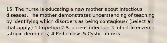 15. The nurse is educating a new mother about infectious diseases. The mother demonstrates understanding of teaching by identifying which disorders as being contagious? (Select all that apply.) 1.Impetigo 2.S. aureus infection 3.Infantile eczema (atopic dermatitis) 4.Pediculosis 5.Cystic fibrosis