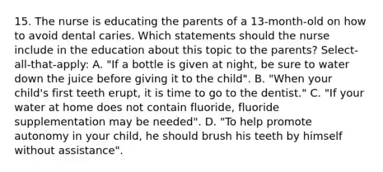 15. The nurse is educating the parents of a 13-month-old on how to avoid dental caries. Which statements should the nurse include in the education about this topic to the parents? Select-all-that-apply: A. "If a bottle is given at night, be sure to water down the juice before giving it to the child". B. "When your child's first teeth erupt, it is time to go to the dentist." C. "If your water at home does not contain fluoride, fluoride supplementation may be needed". D. "To help promote autonomy in your child, he should brush his teeth by himself without assistance".