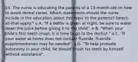 15. The nurse is educating the parents of a 13-month-old on how to avoid dental caries. Which statements should the nurse include in the education about this topic to the parents? Select-all-that-apply:* o A. "If a bottle is given at night, be sure to water down the juice before giving it to the child". o B. "When your child's first teeth erupt, it is time to go to the dentist." o C. "If your water at home does not contain fluoride, fluoride supplementation may be needed". o D. "To help promote autonomy in your child, he should brush his teeth by himself without assistance".