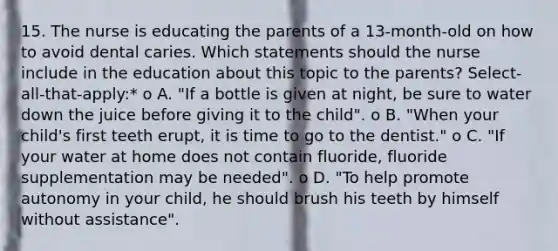 15. The nurse is educating the parents of a 13-month-old on how to avoid dental caries. Which statements should the nurse include in the education about this topic to the parents? Select-all-that-apply:* o A. "If a bottle is given at night, be sure to water down the juice before giving it to the child". o B. "When your child's first teeth erupt, it is time to go to the dentist." o C. "If your water at home does not contain fluoride, fluoride supplementation may be needed". o D. "To help promote autonomy in your child, he should brush his teeth by himself without assistance".