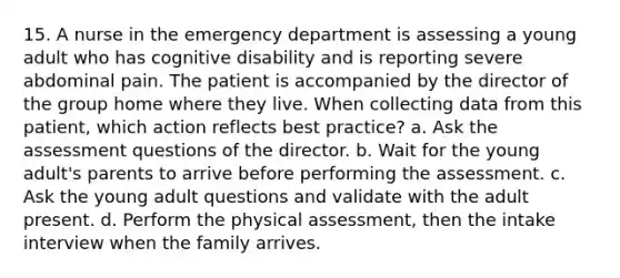 15. A nurse in the emergency department is assessing a young adult who has cognitive disability and is reporting severe abdominal pain. The patient is accompanied by the director of the group home where they live. When collecting data from this patient, which action reflects best practice? a. Ask the assessment questions of the director. b. Wait for the young adult's parents to arrive before performing the assessment. c. Ask the young adult questions and validate with the adult present. d. Perform the physical assessment, then the intake interview when the family arrives.