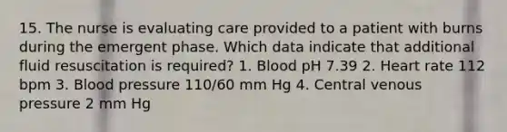 15. The nurse is evaluating care provided to a patient with burns during the emergent phase. Which data indicate that additional fluid resuscitation is required? 1. Blood pH 7.39 2. Heart rate 112 bpm 3. Blood pressure 110/60 mm Hg 4. Central venous pressure 2 mm Hg