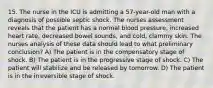 15. The nurse in the ICU is admitting a 57-year-old man with a diagnosis of possible septic shock. The nurses assessment reveals that the patient has a normal blood pressure, increased heart rate, decreased bowel sounds, and cold, clammy skin. The nurses analysis of these data should lead to what preliminary conclusion? A) The patient is in the compensatory stage of shock. B) The patient is in the progressive stage of shock. C) The patient will stabilize and be released by tomorrow. D) The patient is in the irreversible stage of shock.