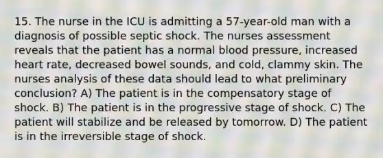 15. The nurse in the ICU is admitting a 57-year-old man with a diagnosis of possible septic shock. The nurses assessment reveals that the patient has a normal blood pressure, increased heart rate, decreased bowel sounds, and cold, clammy skin. The nurses analysis of these data should lead to what preliminary conclusion? A) The patient is in the compensatory stage of shock. B) The patient is in the progressive stage of shock. C) The patient will stabilize and be released by tomorrow. D) The patient is in the irreversible stage of shock.