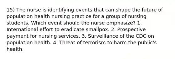 15) The nurse is identifying events that can shape the future of population health nursing practice for a group of nursing students. Which event should the nurse emphasize? 1. International effort to eradicate smallpox. 2. Prospective payment for nursing services. 3. Surveillance of the CDC on population health. 4. Threat of terrorism to harm the public's health.