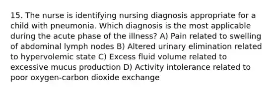 15. The nurse is identifying nursing diagnosis appropriate for a child with pneumonia. Which diagnosis is the most applicable during the acute phase of the illness? A) Pain related to swelling of abdominal lymph nodes B) Altered urinary elimination related to hypervolemic state C) Excess fluid volume related to excessive mucus production D) Activity intolerance related to poor oxygen-carbon dioxide exchange