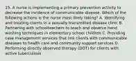 15. A nurse is implementing a primary prevention activity to decrease the incidence of communicable disease. Which of the following actions is the nurse most likely taking? A. Identifying and treating clients in a sexually transmitted disease clinic B. Partnering with schoolteachers to teach and observe hand washing techniques in elementary school children C. Providing case management services that link clients with communicable diseases to health care and community support services D. Performing directly observed therapy (DOT) for clients with active tuberculosis