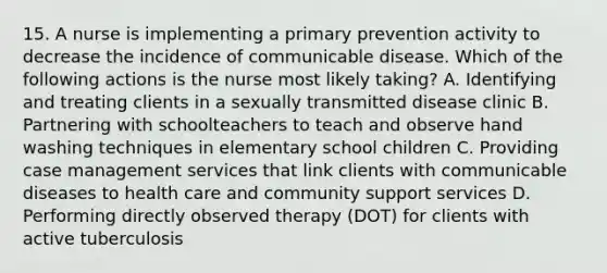 15. A nurse is implementing a primary prevention activity to decrease the incidence of communicable disease. Which of the following actions is the nurse most likely taking? A. Identifying and treating clients in a sexually transmitted disease clinic B. Partnering with schoolteachers to teach and observe hand washing techniques in elementary school children C. Providing case management services that link clients with communicable diseases to health care and community support services D. Performing directly observed therapy (DOT) for clients with active tuberculosis