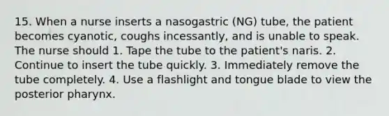 15. When a nurse inserts a nasogastric (NG) tube, the patient becomes cyanotic, coughs incessantly, and is unable to speak. The nurse should 1. Tape the tube to the patient's naris. 2. Continue to insert the tube quickly. 3. Immediately remove the tube completely. 4. Use a flashlight and tongue blade to view the posterior pharynx.