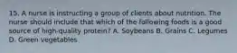 15. A nurse is instructing a group of clients about nutrition. The nurse should include that which of the following foods is a good source of high-quality protein? A. Soybeans B. Grains C. Legumes D. Green vegetables