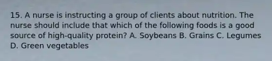 15. A nurse is instructing a group of clients about nutrition. The nurse should include that which of the following foods is a good source of high-quality protein? A. Soybeans B. Grains C. Legumes D. Green vegetables