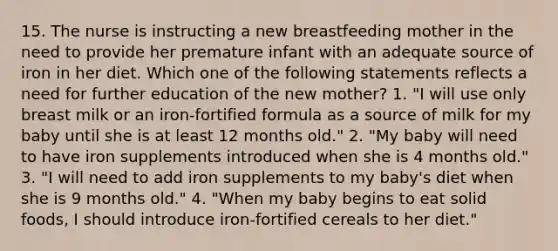 15. The nurse is instructing a new breastfeeding mother in the need to provide her premature infant with an adequate source of iron in her diet. Which one of the following statements reflects a need for further education of the new mother? 1. "I will use only breast milk or an iron-fortified formula as a source of milk for my baby until she is at least 12 months old." 2. "My baby will need to have iron supplements introduced when she is 4 months old." 3. "I will need to add iron supplements to my baby's diet when she is 9 months old." 4. "When my baby begins to eat solid foods, I should introduce iron-fortified cereals to her diet."