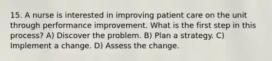 15. A nurse is interested in improving patient care on the unit through performance improvement. What is the first step in this process? A) Discover the problem. B) Plan a strategy. C) Implement a change. D) Assess the change.