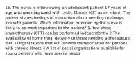 15. The nurse is interviewing an adolescent patient 17 years of age who was diagnosed with cystic fibrosis (CF) as an infant. The patient shares feelings of frustration about needing to always live with parents. Which information provided by the nurse is likely to be most important to the patient? 1.How chest physiotherapy (CPT) can be performed independently 2.The availability of home meal delivery to those needing a therapeutic diet 3.Organizations that will provide transportation for persons with chronic illness 4.A list of social organizations available for young persons who have special needs