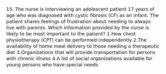 15. The nurse is interviewing an adolescent patient 17 years of age who was diagnosed with cystic fibrosis (CF) as an infant. The patient shares feelings of frustration about needing to always live with parents. Which information provided by the nurse is likely to be most important to the patient? 1.How chest physiotherapy (CPT) can be performed independently 2.The availability of home meal delivery to those needing a therapeutic diet 3.Organizations that will provide transportation for persons with chronic illness 4.A list of social organizations available for young persons who have special needs