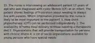 15. The nurse is interviewing an adolescent patient 17 years of age who was diagnosed with cystic fibrosis (CF) as an infant. The patient shares feelings of frustration about needing to always live with parents. Which information provided by the nurse is likely to be most important to the patient? 1. How chest physiotherapy (CPT) can be performed independently 2. The availability of home meal delivery to those needing a therapeutic diet 3. Organizations that will provide transportation for persons with chronic illness 4. A list of social organizations available for young persons who have special needs