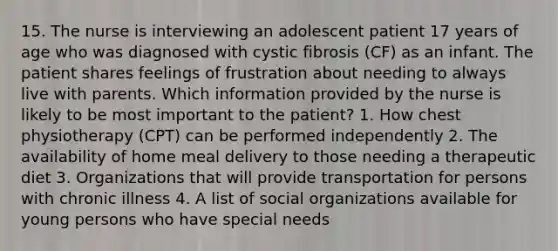 15. The nurse is interviewing an adolescent patient 17 years of age who was diagnosed with cystic fibrosis (CF) as an infant. The patient shares feelings of frustration about needing to always live with parents. Which information provided by the nurse is likely to be most important to the patient? 1. How chest physiotherapy (CPT) can be performed independently 2. The availability of home meal delivery to those needing a therapeutic diet 3. Organizations that will provide transportation for persons with chronic illness 4. A list of social organizations available for young persons who have special needs