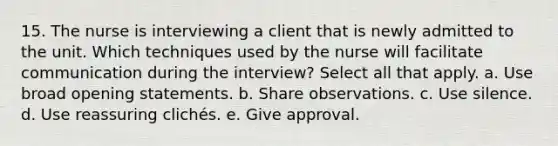 15. The nurse is interviewing a client that is newly admitted to the unit. Which techniques used by the nurse will facilitate communication during the interview? Select all that apply. a. Use broad opening statements. b. Share observations. c. Use silence. d. Use reassuring clichés. e. Give approval.