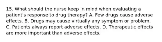 15. What should the nurse keep in mind when evaluating a patient's response to drug therapy? A. Few drugs cause adverse effects. B. Drugs may cause virtually any symptom or problem. C. Patients always report adverse effects. D. Therapeutic effects are more important than adverse effects.