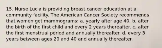 15. Nurse Lucia is providing breast cancer education at a community facility. The American Cancer Society recommends that women get mammograms: a. yearly after age 40. b. after the birth of the first child and every 2 years thereafter. c. after the first menstrual period and annually thereafter. d. every 3 years between ages 20 and 40 and annually thereafter.