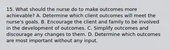 15. What should the nurse do to make outcomes more achievable? A. Determine which client outcomes will meet the nurse's goals. B. Encourage the client and family to be involved in the development of outcomes. C. Simplify outcomes and discourage any changes to them. D. Determine which outcomes are most important without any input.