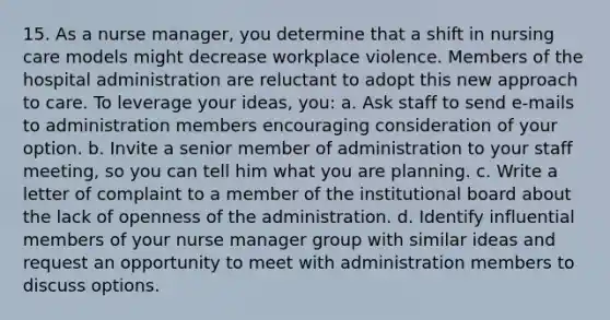 15. As a nurse manager, you determine that a shift in nursing care models might decrease workplace violence. Members of the hospital administration are reluctant to adopt this new approach to care. To leverage your ideas, you: a. Ask staff to send e-mails to administration members encouraging consideration of your option. b. Invite a senior member of administration to your staff meeting, so you can tell him what you are planning. c. Write a letter of complaint to a member of the institutional board about the lack of openness of the administration. d. Identify influential members of your nurse manager group with similar ideas and request an opportunity to meet with administration members to discuss options.