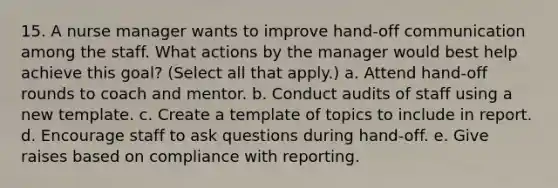 15. A nurse manager wants to improve hand-off communication among the staff. What actions by the manager would best help achieve this goal? (Select all that apply.) a. Attend hand-off rounds to coach and mentor. b. Conduct audits of staff using a new template. c. Create a template of topics to include in report. d. Encourage staff to ask questions during hand-off. e. Give raises based on compliance with reporting.