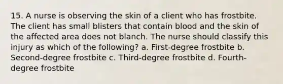 15. A nurse is observing the skin of a client who has frostbite. The client has small blisters that contain blood and the skin of the affected area does not blanch. The nurse should classify this injury as which of the following? a. First-degree frostbite b. Second-degree frostbite c. Third-degree frostbite d. Fourth-degree frostbite