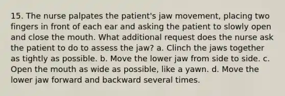 15. The nurse palpates the patient's jaw movement, placing two fingers in front of each ear and asking the patient to slowly open and close the mouth. What additional request does the nurse ask the patient to do to assess the jaw? a. Clinch the jaws together as tightly as possible. b. Move the lower jaw from side to side. c. Open the mouth as wide as possible, like a yawn. d. Move the lower jaw forward and backward several times.