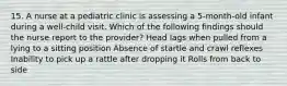 15. A nurse at a pediatric clinic is assessing a 5-month-old infant during a well-child visit. Which of the following findings should the nurse report to the provider? Head lags when pulled from a lying to a sitting position Absence of startle and crawl reflexes Inability to pick up a rattle after dropping it Rolls from back to side