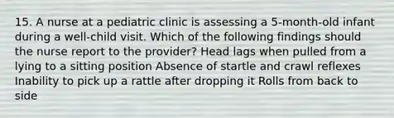 15. A nurse at a pediatric clinic is assessing a 5-month-old infant during a well-child visit. Which of the following findings should the nurse report to the provider? Head lags when pulled from a lying to a sitting position Absence of startle and crawl reflexes Inability to pick up a rattle after dropping it Rolls from back to side