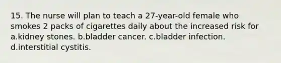 15. The nurse will plan to teach a 27-year-old female who smokes 2 packs of cigarettes daily about the increased risk for a.kidney stones. b.bladder cancer. c.bladder infection. d.interstitial cystitis.