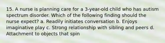 15. A nurse is planning care for a 3-year-old child who has autism spectrum disorder. Which of the following finding should the nurse expect? a. Readily initiates conversation b. Enjoys imaginative play c. Strong relationship with sibling and peers d. Attachment to objects that spin